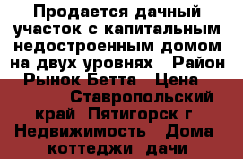 Продается дачный участок с капитальным недостроенным домом на двух уровнях › Район ­ Рынок Бетта › Цена ­ 850 000 - Ставропольский край, Пятигорск г. Недвижимость » Дома, коттеджи, дачи продажа   . Ставропольский край,Пятигорск г.